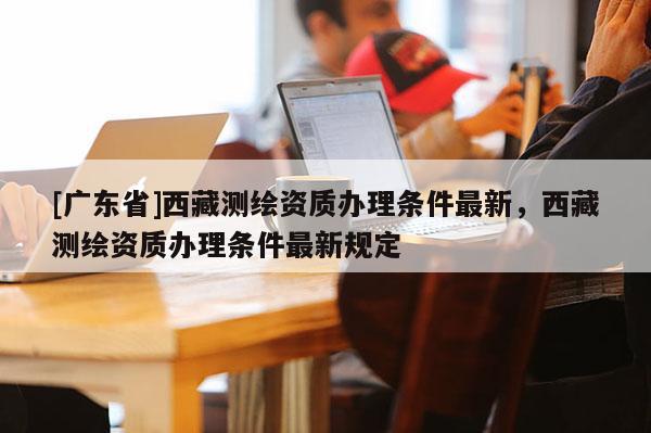 [广东省]西藏测绘资质办理条件最新，西藏测绘资质办理条件最新规定