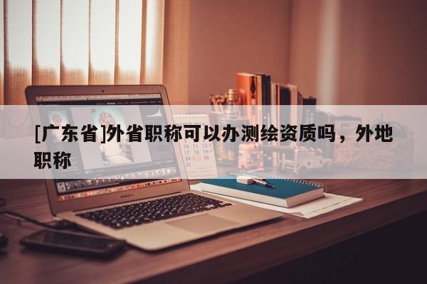 [广东省]外省职称可以办测绘资质吗，外地职称