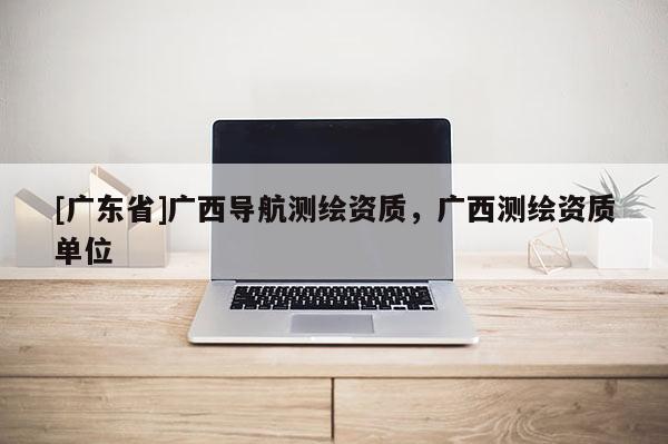 [广东省]广西导航测绘资质，广西测绘资质单位
