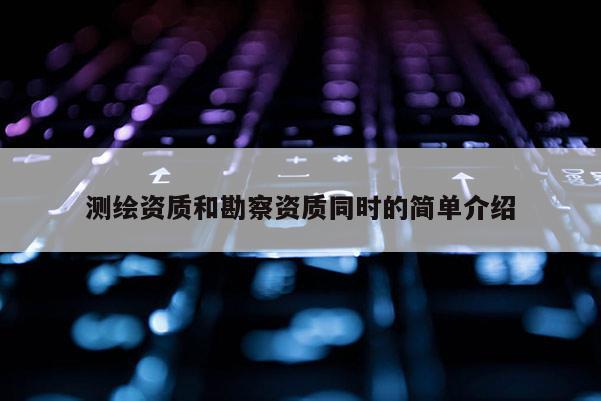 测绘资质和勘察资质同时的简单介绍