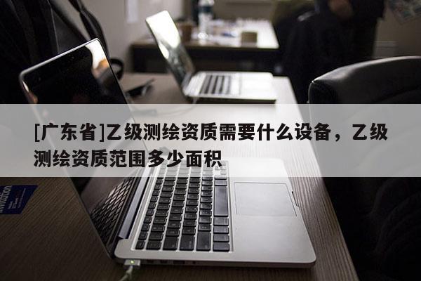 [广东省]乙级测绘资质需要什么设备，乙级测绘资质范围多少面积