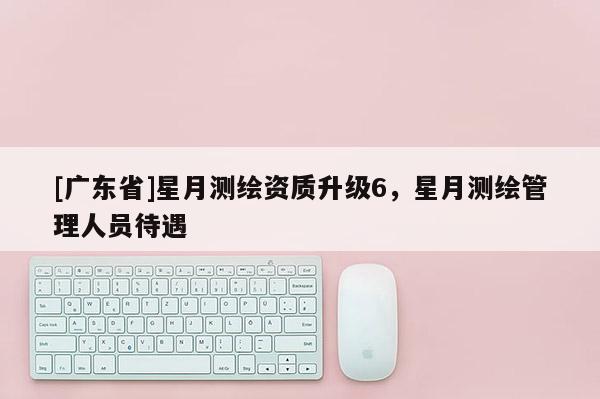 [广东省]星月测绘资质升级6，星月测绘管理人员待遇
