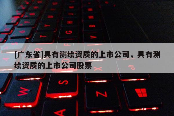 [广东省]具有测绘资质的上市公司，具有测绘资质的上市公司股票