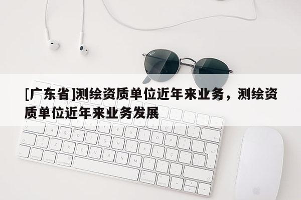 [广东省]测绘资质单位近年来业务，测绘资质单位近年来业务发展