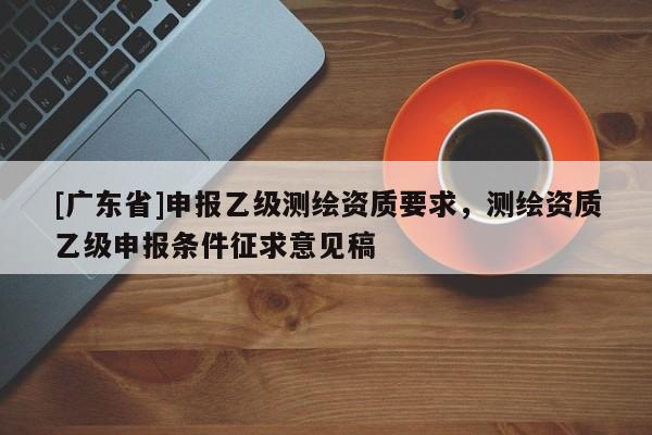 [广东省]申报乙级测绘资质要求，测绘资质乙级申报条件征求意见稿
