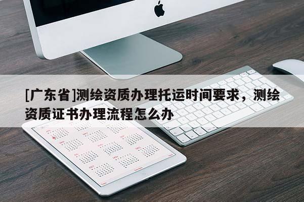 [广东省]测绘资质办理托运时间要求，测绘资质证书办理流程怎么办