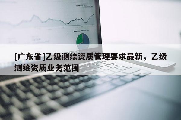 [广东省]乙级测绘资质管理要求最新，乙级测绘资质业务范围