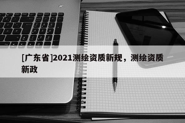 [广东省]2021测绘资质新规，测绘资质新政