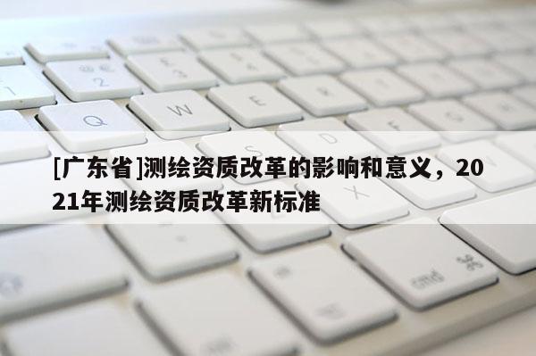 [广东省]测绘资质改革的影响和意义，2021年测绘资质改革新标准