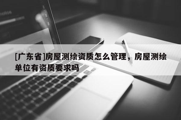 [广东省]房屋测绘资质怎么管理，房屋测绘单位有资质要求吗