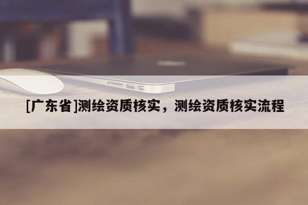 [广东省]测绘资质核实，测绘资质核实流程