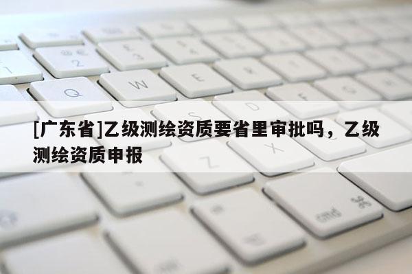 [广东省]乙级测绘资质要省里审批吗，乙级测绘资质申报