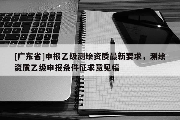 [广东省]申报乙级测绘资质最新要求，测绘资质乙级申报条件征求意见稿