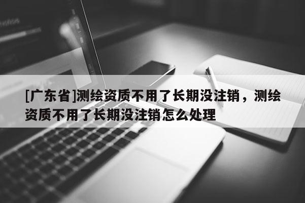 [广东省]测绘资质不用了长期没注销，测绘资质不用了长期没注销怎么处理