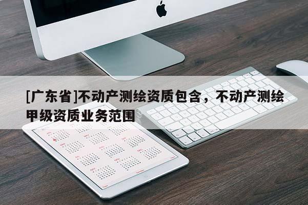[广东省]不动产测绘资质包含，不动产测绘甲级资质业务范围