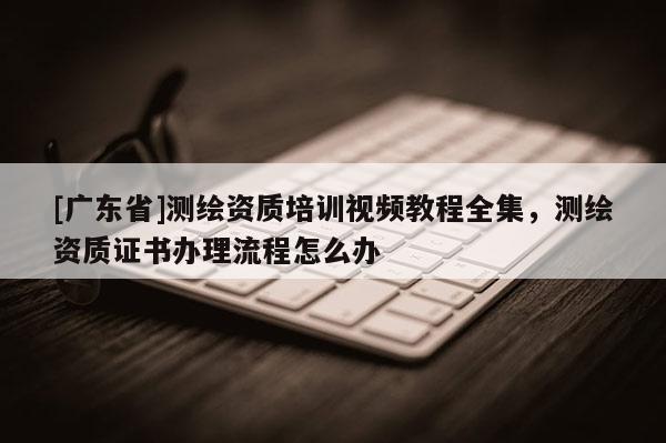 [广东省]测绘资质培训视频教程全集，测绘资质证书办理流程怎么办