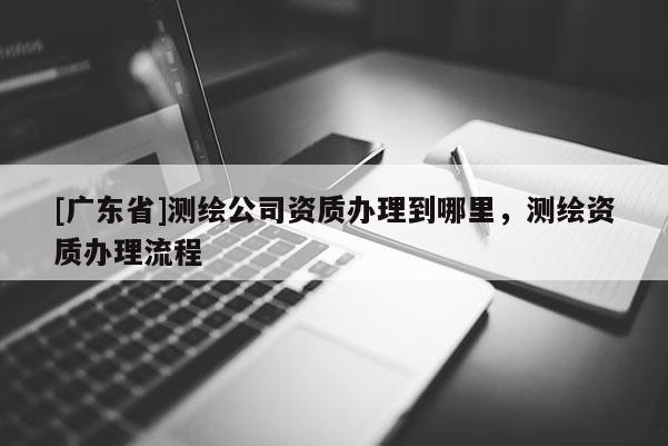 [广东省]测绘公司资质办理到哪里，测绘资质办理流程