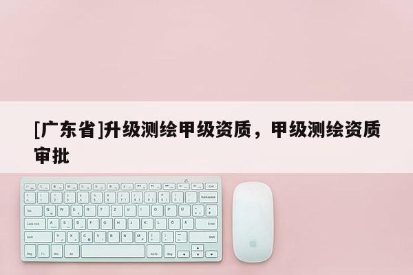 [广东省]升级测绘甲级资质，甲级测绘资质审批