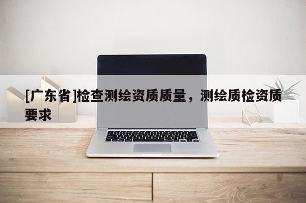 [广东省]检查测绘资质质量，测绘质检资质要求
