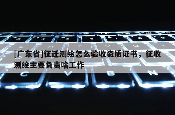 [广东省]征迁测绘怎么验收资质证书，征收测绘主要负责啥工作