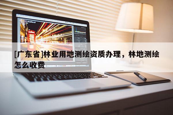 [广东省]林业用地测绘资质办理，林地测绘怎么收费