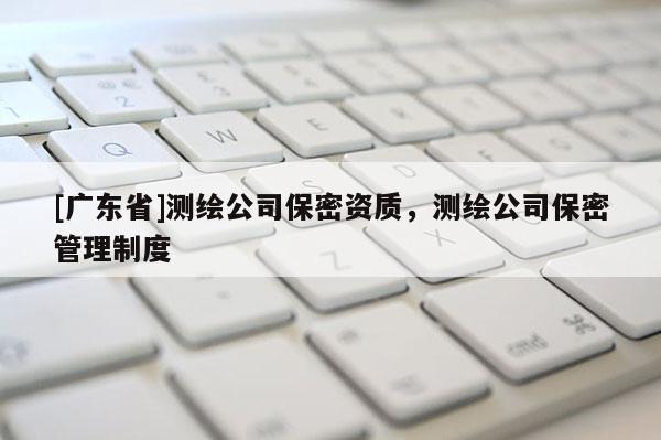 [广东省]测绘公司保密资质，测绘公司保密管理制度