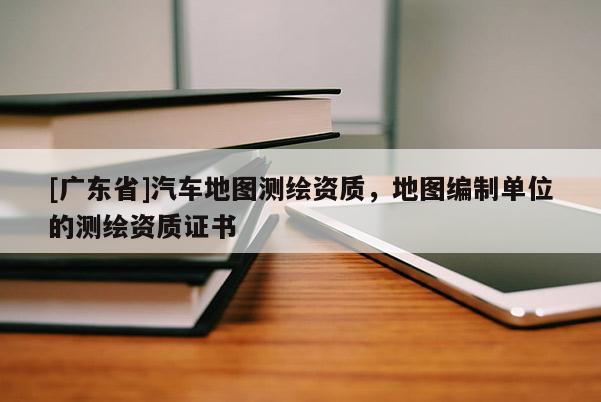 [广东省]汽车地图测绘资质，地图编制单位的测绘资质证书