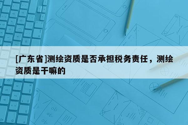 [广东省]测绘资质是否承担税务责任，测绘资质是干嘛的