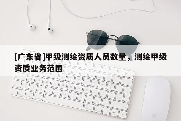 [广东省]甲级测绘资质人员数量，测绘甲级资质业务范围