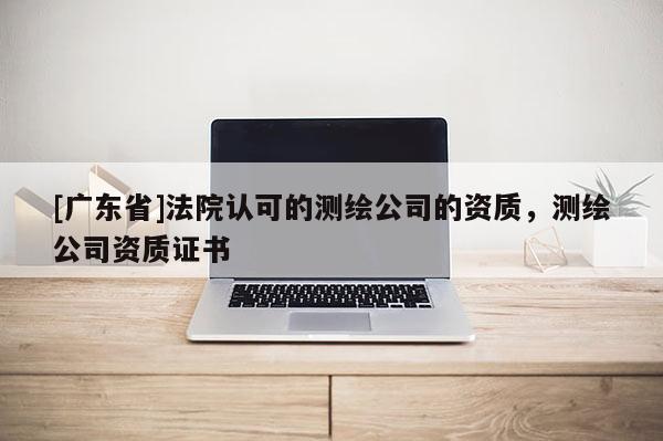 [广东省]法院认可的测绘公司的资质，测绘公司资质证书