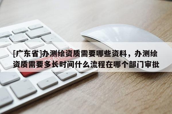 [广东省]办测绘资质需要哪些资料，办测绘资质需要多长时间什么流程在哪个部门审批