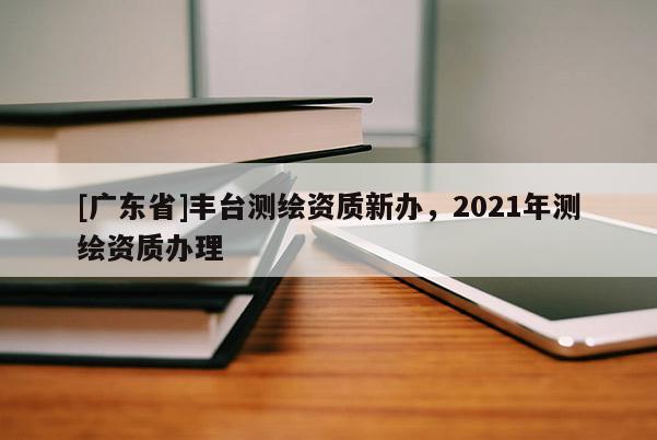 [广东省]丰台测绘资质新办，2021年测绘资质办理