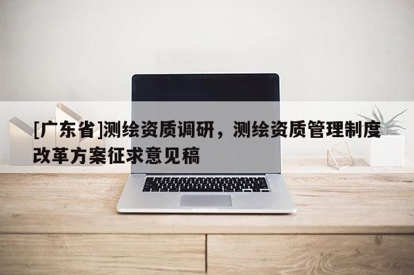 [广东省]测绘资质调研，测绘资质管理制度改革方案征求意见稿