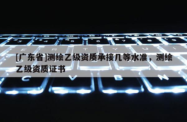[广东省]测绘乙级资质承接几等水准，测绘乙级资质证书