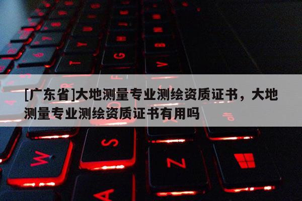 [广东省]大地测量专业测绘资质证书，大地测量专业测绘资质证书有用吗
