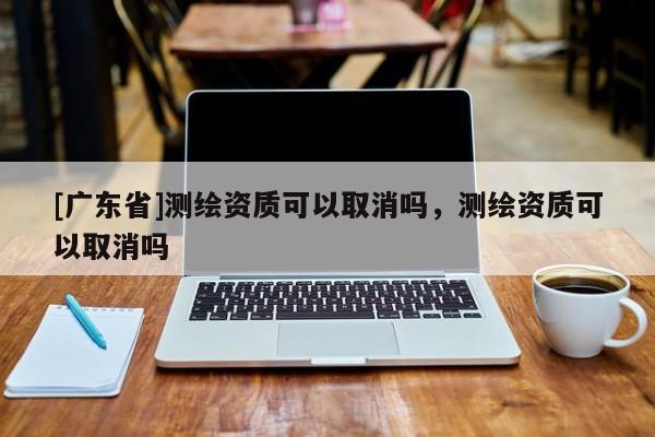 [广东省]测绘资质可以取消吗，测绘资质可以取消吗