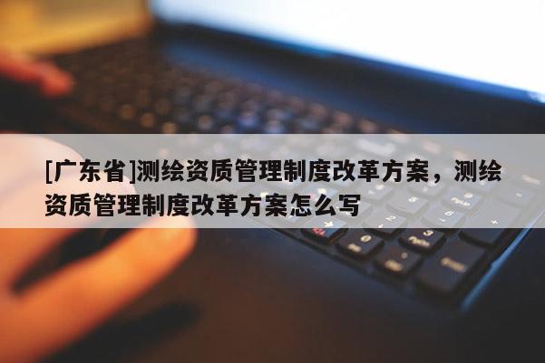 [广东省]测绘资质管理制度改革方案，测绘资质管理制度改革方案怎么写