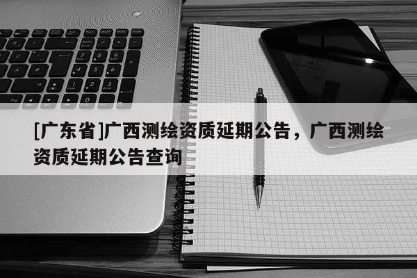 [广东省]广西测绘资质延期公告，广西测绘资质延期公告查询