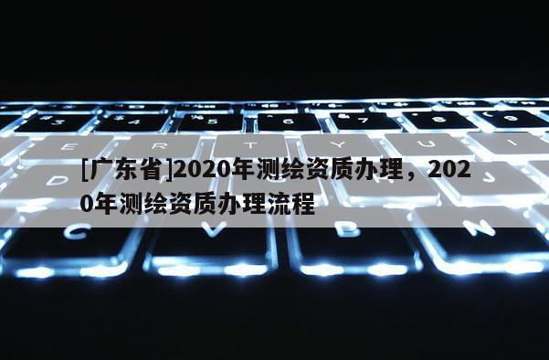 [广东省]2020年测绘资质办理，2020年测绘资质办理流程