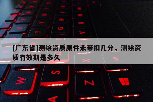 [广东省]测绘资质原件未带扣几分，测绘资质有效期是多久