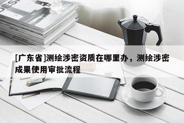 [广东省]测绘涉密资质在哪里办，测绘涉密成果使用审批流程