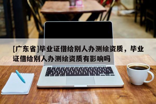 [广东省]毕业证借给别人办测绘资质，毕业证借给别人办测绘资质有影响吗