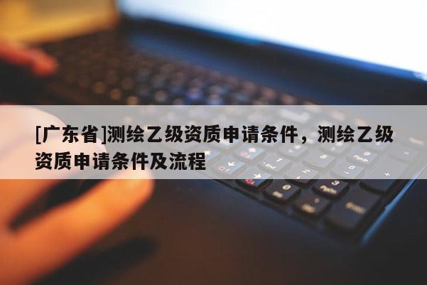 [广东省]测绘乙级资质申请条件，测绘乙级资质申请条件及流程