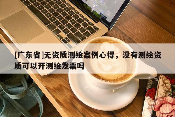 [广东省]无资质测绘案例心得，没有测绘资质可以开测绘发票吗