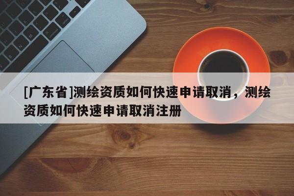 [广东省]测绘资质如何快速申请取消，测绘资质如何快速申请取消注册