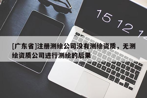 [广东省]注册测绘公司没有测绘资质，无测绘资质公司进行测绘的后果