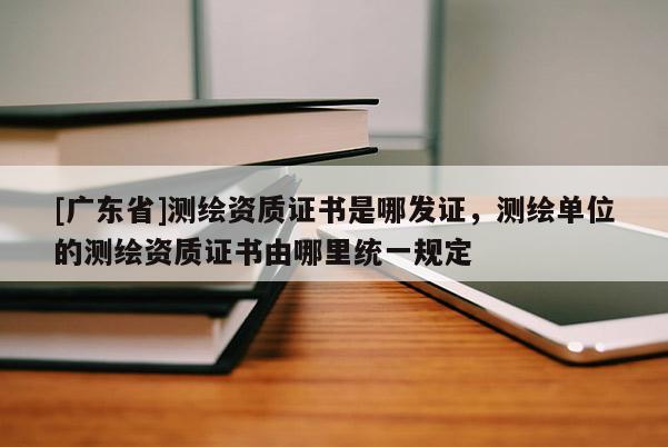[广东省]测绘资质证书是哪发证，测绘单位的测绘资质证书由哪里统一规定