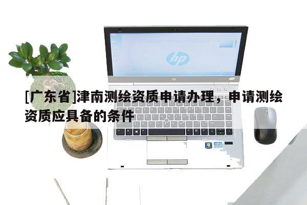 [广东省]津南测绘资质申请办理，申请测绘资质应具备的条件