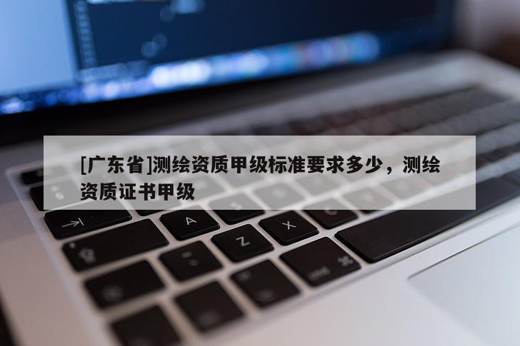[广东省]测绘资质甲级标准要求多少，测绘资质证书甲级