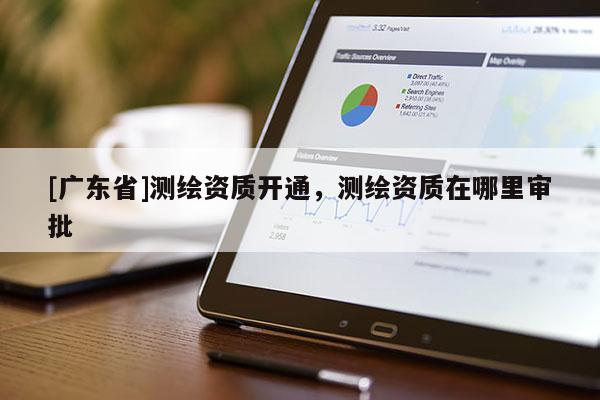[广东省]测绘资质开通，测绘资质在哪里审批